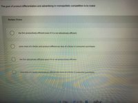The goal of product differentiation and advertising in monopolistic competition is to make:
Multiple Choice
the firm productively efficient even if it is not allocatively efficient.
price more of a factor and product differences less of a factor in consumer purchases.
the firm allocatively efficient even if it is not productively efficient.
price less of a factor and product differences more of a factor in consumer purchases.
< Prev
Neſm
37 of 50
