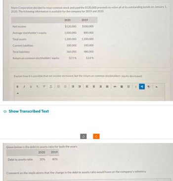 Mann Corporation decided to issue common stock and used the $120,000 proceeds to retire all of its outstanding bonds on January 1,
2020. The following information is available for the company for 2019 and 2020.
Net income
Average stockholder's equity
Total assets
Current liabilities
Total liabilities
Return on common stockholders' equity
В / у T, T I.
Show Transcribed Text
Debt to assets ratio
2020
30%
$120,000
40%
100,000
1,000,000
1,200,000 1,200,000
360,000
Given below is the debt to assets ratio for both the years.
2020
2019
12.5%
2019
Explain how it is possible that net income increased, but the return on common stockholders' equity decreased.
$100,000
800,000
100,000
480,000
12.0%
J
E H 3
C
EEE
MT 1
Comment on the implications that the change in the debt to assets ratio would have on the company's solvency.