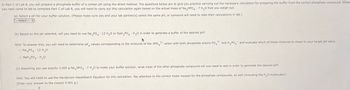 In Part C of Lab 8, you will prepare a phosphate buffer of a certain pH using the direct method. The questions below are to give you practice carrying out the necessary calculation for preparing the buffer from the correct phosphate compound. When
you next come to lab to complete Part C of Lab 8, you will need to carry out this calculation again based on the actual mass of Na₂HPO4 7 H₂O that you weigh out.
(a) Select a pH for your buffer solution. (Please make sure you and your lab partner(s) select the same pH, or someone will need to redo their calculations in lab.)
--Select-
(b) Based on the pH selected, will you need to use Na3PO4 12 H₂O or NaH2PO4 H₂O in order to generate a buffer of the desired pH?
2-
3-
Hint: To answer this, you will need to determine pK values corresponding to the mixtures of the HPO
anion with both phosphate anions PO4
and H2PO4 and evaluate which of these mixtures is closer to your target pH value.
Na3PO4 12 H₂O
NaH2PO4 H₂O
•
(c) Assuming you use exactly 3.000 g Na₂HPO4 7 H2O to make your buffer solution, what mass of the other phosphate compound will you need to add in order to generate the desired pH?
Hint: You will need to use the Henderson-Hasselbalch Equation for this calculation. Pay attention to the correct molar masses for the phosphate compounds, as well (including the H₂O molecules!).
(Enter your answer to the closest 0.001 g.)
g