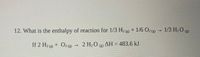 12. What is the enthalpy of reaction for 1/3 H2 g + 1/6 O2 (3)
1/3 H-О (
(8)
If 2 H2 (g) + O2 (8)
- 2 H20 (e) AH = 483.6 kJ
Н. О
(g)
