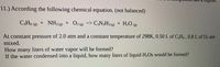 11.) According the following chemical equation. (not balanced)
+ NH3 (g)
O2 (e)
=> C3N¿H3 (g)
+ H2O
C,H6 () + O2® => C,N;H3 9 + H,0 ()
(8)
At constant pressure of 2.0 atm and a constant temperature of 298K, 0.50 L of C,Ho , 0.8 L of Oz are
mixed.
How many liters of water vapor will be formed?
If the water condensed into a liquid, how many liters of liquid H2Os would be formed?
