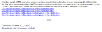 A random sample of 110 automobile owners in a region shows that an automobile is driven on average 25,500 kilometers
per year with a standard deviation of 4400 kilometers. Assume the distribution of measurements to be approximately normal.
Construct a 99% prediction interval for the kilometers traveled annually by an automobile owner in the region.
Click here to view page 1 of the standard normal distribution table.
Click here to view page 2 of the standard normal distribution table.
Click here to view page 1 of the table of critical values of the t-distribution.
Click here to view page 2 of the table of critical values of the t-distribution.
The prediction interval is < x <
(Round to the nearest integer as needed.)