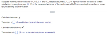 Suppose that the probabilities are 0.4, 0.3, 0.1, and 0.2, respectively, that 0, 1, 2, or 3 power failures will strike a certain
subdivision in any given year. Find the mean and variance of the random variable X representing the number of power
failures striking this subdivision.
Calculate the mean, μ.
The mean is (Round to two decimal places as needed.)
Calculate the variance, ².
The variance is (Round to two decimal places as needed.)