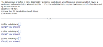 **Probability Questions Related to Coffee Dispensed by a Machine**

The daily amount of coffee, in liters, dispensed by a machine located in an airport lobby is a random variable \(X\) having a continuous uniform distribution with \(A = 8\) and \(B = 11\). Find the probability that on a given day the amount of coffee dispensed by this machine will be:

(a) at most 9.5 liters;
(b) more than 8.2 liters but less than 9.4 liters;
(c) at least 8.9 liters.

---

(a) The probability is \(\_\_\_\_\_\_\_.\)

(Simplify your answer.)

(b) The probability is \(\_\_\_\_\_\_\_.\)

(Simplify your answer.)

(c) The probability is \(\_\_\_\_\_\_\_.\)

(Simplify your answer.)