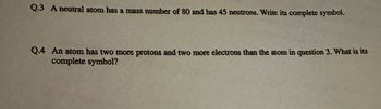Q.3 A neutral atom has a mass number of 80 and has 45 neutrons. Write its complete symbol.
Q.4 An atom has two more protons and two more electrons than the atom in question 3. What is its
complete symbol?