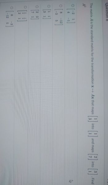 Question 6
The matrix A is the standard matrix for the transformation x→ Ax that maps
A²
[79]
O
8 -12
-3
5
J
بر ده
31
—
O2 3
71
O 8 -3
-12 5
into
and maps
into
}]
. Find