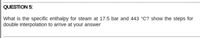 QUESTION 5:
What is the specific enthalpy for steam at 17.5 bar and 443 °C? show the steps for
double interpolation to arrive at your answer
