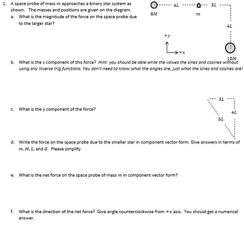 1. A space probe of mass m approaches a binary star system as
shown. The masses and positions are given on the diagram.
a. What is the magnitude of the force on the space probe due
to the larger star?
C. What is the y component of the force?
O
8M
e.
4L
ty
Latx
m
10M
b. What is the x component of this force? Hint: you should be able write the values the sines and cosines without
using any inverse trig functions. You don't need to know what the angles are, just what the sines and cosines are!
3L
What is the net force on the space probe of mass m in component vector form?
3L
4L
5L
d. Write the force on the space probe due to the smaller star in component vector form. Give answers in terms of
m, M. L, and G. Please simplify.
4L
f. What is the direction of the net force? Give angle counterclockwise from +x axis. You should get a numerical
answer.