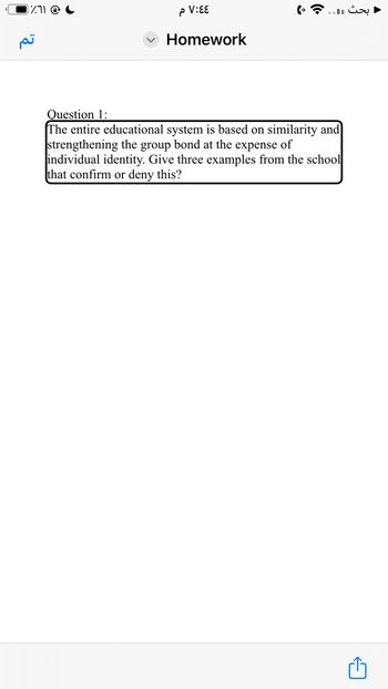 بحث ...
٧:٤٤م
Homework
تم
Question 1:
The entire educational system is based on similarity and
strengthening the group bond at the expense of
individual identity. Give three examples from the school
that confirm or deny this?