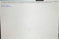 The half life of a decaying substance is the amount of time it takes for the substance to reduced to half of its original amount. If a substance
has a half life of 800 years, and there are 35 mg present now, how long willit take for the substance to be reduced to 10 mg?
It will take years.
(Round to nearest tenth.)
