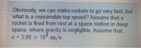 Obviously, we can make rockets to go very fast, but
what is a reasonable top speed? Assume that a
rocket is fired from rest at a space station in deep
space, where gravity is negligible. Assume that
C = 3.00 x 10° m/s.
