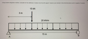 Using double integration method, calculate for the deflection 3 meters from the left support. Express your answer in two decimal places and in negative if needed.
A
3m
15 KN
20 kN/m
15 m
B
20