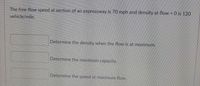 The free-flow speed at section of an expressway is 70 mph and density at flow = 0 is 120
vehicle/mile.
Determine the density when the flow is at maximum.
Determine the maximum capacity.
Determine the speed at maximum flow.
