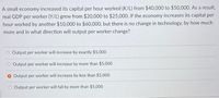 A small economy increased its capital per hour worked (K/L) from $40,000 to $50,000. As a result,
real GDP per worker (Y/L) grew from $20,000 to $25,000. If the economy increases its capital per
hour worked by another $10,000O to $60,000, but there is no change in technology, by how much
more and in what direction will output per worker change?
Output per worker will increase by exactly $5,000
Output per worker will increase by more than $5,000
O Output per worker will increase by less than $5,000
O Output per worker will fall by more than $5,000
