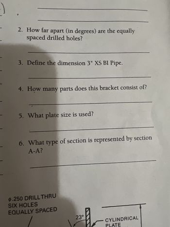 **Transcription for Educational Website**

---

1. **Question 2**: How far apart (in degrees) are the equally spaced drilled holes?
   
   **Answer**: [Your answer here]

2. **Question 3**: Define the dimension 3" XS BI Pipe.

   **Answer**: [Your answer here]

3. **Question 4**: How many parts does this bracket consist of?

   **Answer**: [Your answer here]

4. **Question 5**: What plate size is used?

   **Answer**: [Your answer here]

5. **Question 6**: What type of section is represented by section A-A?

   **Answer**: [Your answer here]

---

**Diagram Explanation**

- The image shows a diagram detailing drilled holes and sections of a cylindrical plate.
- There are six holes labeled as "Ø .250 DRILL THRU SIX HOLES EQUALLY SPACED."
- These holes are positioned around the circumference of a sectioned cylindrical plate.
- A segment of the diagram indicates a 23-degree angle, possibly related to some asymmetry or specific design feature of the cylindrical plate.

For detailed understanding, further examination of the diagram within a complete schematic is recommended.