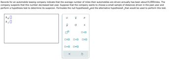 Records for an automobile leasing company indicate that the average number of miles their automobiles are driven annually has been about 16,000miles. The
company suspects that this number decreased last year. Suppose that the company wants to choose a small sample of distances driven in the past year and
perform a hypothesis test to determine its suspicion. Formulate the null hypothesish and the alternative hypothesish that would be used to perform this test.
ho: 0
μ
ô
OSO
ロ=ロ
X
X
O S
O<O
☐#0
O<O
5