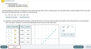 Partially Correct
Your answer is incorrect.
●
●
part (a) table: Your answer is incorrect.
part (a) graph: Your answer is incorrect.
A child development researcher is studying the time it takes five-year-olds to solve a certain puzzle. The researcher takes a random sample of 8 five-year-olds
and records the following times (in minutes) to solve the puzzle.
Recheck
3.1, 3.9, 3.4, 4.4, 2.7, 3.6, 4.8, 4.0
Send data to calculator
Send data to Excel
(a) Graph the normal quantile plot for the data. To help get the points on this plot, enter the data into the table in the correct order for a normal quantile
plot. Then select "Compute" to see the corresponding area and z-score for each data value.
Index Data value Area Z-score
1
2
3
4
2.7
3.1
3.4
3.6
Try again
0.063
- 1.53
0.188 -0.89
0.313 -0.49
0.438 -0.16
X
S
Save For Later
Submit A