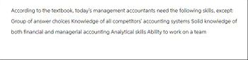 According to the textbook, today's management accountants need the following skills, except:
Group of answer choices Knowledge of all competitors' accounting systems Solid knowledge of
both financial and managerial accounting Analytical skills Ability to work on a team