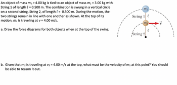 An object of mass m₁ = 4.00 kg is tied to an object of mass m₂ = 3.00 kg with
String 1 of length 1 = 0.500 m. The combination is swung in a vertical circle
on a second string, String 2, of length 1 = 0.500 m. During the motion, the
two strings remain in line with one another as shown. At the top of its
motion, m₂ is traveling at v = 4.00 m/s.
a. Draw the force diagrams for both objects when at the top of the swing.
1
mi
String 1
mo
String 2
b. Given that m2 is traveling at v₂ = 4.00 m/s at the top, what must be the velocity of m₁ at this point? You should
be able to reason it out.