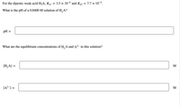 For the diprotic weak acid H2A, Kal
3.5 x 10-6 and K22 = 7.7 x 10-9.
What is the pH of a 0.0400 M solution of H, A?
pH
What are the equilibrium concentrations of H,A and A2-
this solution?
[H,A] =
M
[A?-] =
M
