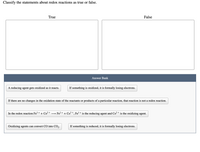 Classify the statements about redox reactions as true or false.
True
False
Answer Bank
A reducing agent gets oxidized as it reacts.
If something is oxidized, it is formally losing electrons.
If there are no changes in the oxidation state of the reactants or products of a particular reaction, that reaction is not a redox reaction.
In the redox reaction Fe3 + + Co² +
Fe? + + Co3 +, Fe3 + is the reducing agent and Co² + is the oxidizing agent.
Oxidizing agents can convert CO into CO,.
If something is reduced, it is formally losing electrons.
