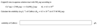 Copper(I) ions in aqueous solution react with NH, (aq) according to
Cu* (aq) + 2 NH, (aq) → Cu(NH, ) (aq)
K = 6.3 x 1010
Calculate the solubility (in g-L-!) of CuBr(s) (Ksp = 6.3 × 10-9) in 0.73 M NH, (aq).
solubility of CUB1(s):
g/L
