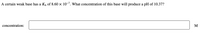 A certain weak base has a Kp of 8.60 x 10-7. what concentration of this base will produce a pH of 10.37?
concentration:
M
