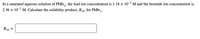 In a saturated aqueous solution of PbBr, , the lead ion concentration is 1.18 x 10-2 M and the bromide ion concentration is
2.36 x 10-2 M. Calculate the solubility product, Ksp, for PbBr,.
Ksp =
