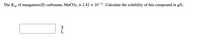 The
Ksp
of manganese(II) carbonate, MNCO3, is 2.42 × 10-11. Calculate the solubility of this compound in g/L.
L
