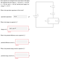 Four capacitors are arranged in the circuit shown in the figure.
The capacitors have the values C
3 26.5 иF, С2 — 45.5 pF,
C3
= 50.5 µF, and C4
40.5 µF, and the power supply is at
%3D
voltage V = 19.5 V.
C,
What is the equivalent capacitance of the circuit?
V
equivalent capacitance:
14.14
µF
What is the charge on capacitor C2?
4.03 x10-4
charge on C2:
C
Incorrect
What is the potential difference across capacitor C3?
potential difference across C3:
V
Incorrect
What is the potential energy stored in capacitor C4 ?
potential energy stored in C4:
J
Incorrect
