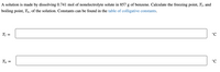 A solution is made by dissolving 0.741 mol of nonelectrolyte solute in 857 g of benzene. Calculate the freezing point, Tf, and
boiling point, T,, of the solution. Constants can be found in the table of colligative constants.
Tf =
T, =
°C

