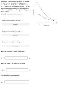 A heat engine with 0.221 mol of a monatomic gas undergoes
the cyclic procedure shown in the pV diagram, where
Pi = 360 kPa, p2 = 480 kPa, Vị = 1.52 × 10³ cm³, and
V, = 2.34 x 103 cm³. Between Stage 3 and Stage 1, the gas is
P2 -
at a constant temperature, and between Stage 2 and Stage 3,
no heat is transferred in or out. The temperature of the gas at
Stage 2 is 400 K.
Identify the type of each process in the cycle.
The process between Stage 1 and Stage 2 is
isochoric.
Volume (em)
The process between Stage 2 and Stage 3 is
adiabatic.
The process between Stage 3 and Stage 1 is
isothermal.
What is the temperature T between Stages 3 and 1?
Т-
K
What is the work Wout per cycle of this heat engine?
Wout =
Find the efficiency y of this heat engine.
Pressure (kPa)
