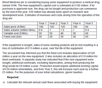 Brexit Medicine plc is considering buying some equipment to produce a medical drug
named SHN. The new equipment's capital cost is estimated at £100 million. If its
purchase is approved now, the drug can be bought and production can commence
by the end of the year. £50 million has already been spent on research and
development work. Estimates of revenues and costs arising from the operation of the
drug are:
Year 1
Year 2
Year 3
Year 4
Year 5
Sales price (£/litre)
Sales volume (million litres)
Variable cost (£/litre)
Fixed cost (£m)
100
120
120
100
80
0.8
1
1.2
1
0.8
50
50
40
30
40
30
30
30
30
30
If the equipment is bought, sales of some existing products will be lost resulting in a
loss of contribution of £15 million a year, over the life of the equipment.
The accountant has informed you that the fixed cost includes depreciation of £20
million a year on the new equipment. It also includes an allocation of £10 million for
fixed overheads. A separate study has indicated that if the new equipment were
bought, additional overheads, excluding depreciation, arising from producing the
drug would be £8 million a year. Production would require additional working capital
of £30 million immediately, and from Year 2, this will increase each year by a further
£5 million. For the purposes of your initial calculations, ignore taxation.
Required:
a. Calculate the relevant annual cash flows associated with buying the equipment.
