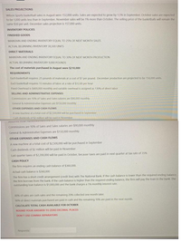 SALES PROJECTIONS
Wilson Sports basketball sales in August were 152,000 units. Sales are expected to grow by 1.5% in September. October sales are expected
to be 1,000 units less than in September. November sales will be 19% more than October. The selling price of the basketballs will remain the
same $30 per unit. December sales projection is 157.000 units.
INVENTORY POLICIES
FINISHED GOODS
MAINTAIN AND ENDING INVENTORY EQUAL TO 25% OF NEXT MONTH SALES
ACTUAL BEGINNING INVENTORY 38,500 UNITS
DIRECT MATERIALS
MAINTAIN AND ENDING INVENTORY EQUAL TO 30% OF NEXT MONTH PRODUCTION
ACTUAL BEGINNING INVENTORY 9,000 POUNDS
The cost of materials purchased in August were $210,000
REQUIREMENTS
Each basketball requires 25 pounds of materials at a cost of $7 per pound. December production are projected to be 156,000 units
Each basketball requires 15 minutes of labor at a rate of $12.00 per hour
Fixed Overhead is $400,000 monthly and variable overhead is assigned as 130% of direct labor
SELLING AND ADMINISTRATIVE EXPENSES
Commissions are 10% of Sales and Sales salaries are $90,000 monthly
General & Administrative Experises are $150,000 monthly
OTHER EXPENSES AND CASH FLOWS
A new machine at a total cost of $2500,000 will be purchased in September
Cash dividends of $2 million will be baid in November
Commissions are 10% of Sales and Sales salaries are $90,000 monthly
General & Administrative Expenses are $150,000 monthly
OTHER EXPENSES AND CASH FLOWS
A new machine at a total cost of $2,500,000 will be purchased in September
Cash dividends of $2 million will be paid in November
Last quarter taxes of $2,200,000 will be paid in October, because taxes are paid in next quarter at tax rate of 35%
CASH POLICY
The firm requires an ending cash balance of $360,000.
Actual cash balance is $360,000
The firm has a short credit arrangement (credit line) with The National Bank. If the cash balance is lower than the required ending balance,
the firm borrows from the bank. If the cash balance is higher than the required ending balance, the firm will pay the loan to the bank. The
outstanding loan balance is $1,000,000 and the bank charges a 1% monthly interest rate.
B0% of sales are cash sales and the remaining 20% collected one month later.
90% of direct materials purchased are paid in cash and the remaining 10% are paid in the next month.
CALCULATE TOTAL CASH AVAILABLE FOR OCTOBER
ROUND YOUR ANSWER TO ZERO DECIMAL PLACES
DON'T USE COMMA SEPARATORS
Respuesta
