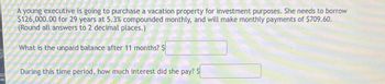 A young executive is going to purchase a vacation property for investment purposes. She needs to borrow
$126,000.00 for 29 years at 5.3% compounded monthly, and will make monthly payments of $709.60.
(Round all answers to 2 decimal places.)
What is the unpaid balance after 11 months? $
During this time period, how much interest did she pay? $