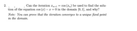 Can the iteration xn+1
= cos (xn) be used to find the solu-
tion of the equation cos (x) – x = 0 in the domain [0, 1], and why?
2.
Note: You can prove that the iteration converges to a unique fixed point
in the domain.
