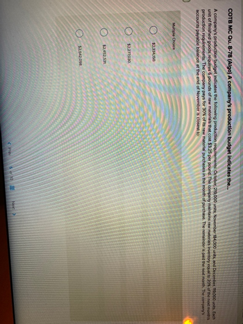 COTB MC Qu. 8-78 (Algo) A company's production budget indicates the...
A company's production budget indicates the following production requirements: October, 219,000 units; November 184,000 units, and December, 119,000 units. Each
unit of finished goods requires 6 pounds of raw materials that cost $3.25 per pound. The company maintains raw materials inventory equal to 20% of the next month's
production requirements. The company pays for 30% of its raw material purchases in the month of purchase. The remainder is paid the next month. The company's
accounts payable balance at the end of November is closest to:
Multiple Choice
$2,334,150.
$2,277,030.
$2,452,531.
$2,542.098.
< Prev
5 or 10
Next >