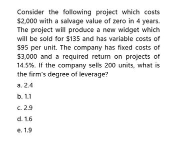 Consider the following project which costs
$2,000 with a salvage value of zero in 4 years.
The project will produce a new widget which
will be sold for $135 and has variable costs of
$95 per unit. The company has fixed costs of
$3,000 and a required return on projects of
14.5%. If the company sells 200 units, what is
the firm's degree of leverage?
a. 2.4
b. 1.1
c. 2.9
d. 1.6
e. 1.9