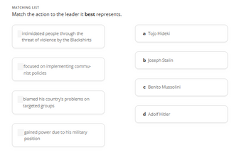 MATCHING LIST
Match the action to the leader it best represents.
intimidated people through the
threat of violence by the Blackshirts
focused on implementing commu-
nist policies
blamed his country's problems on
targeted groups
gained power due to his military
position
a Tojo Hideki
b Joseph Stalin
c Benito Mussolini
d Adolf Hitler