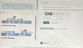 A 0.036-kg pet lab mouse sits on a 0.35-kg air-track cart, as
shown in (Eigure 1). The cart is at rest, as is a second cart with a
mass of 0.25 kg. The lab mouse now jumps to the second cart.
After the jump, the 0.35-kg cart has a speed of v=0.83 m/s.
Figure
0.35 kg
(a) Before the jump
0.35 kg
(b) After the jump
0.25 kg
0.25 kg
1 of 1
Part A
What is the speed of the mouse and the 0.25-kg cart?
Express your answer to two significant figures and include appropriate units
Value
Units
Submit Request Answer
PPearson
< Return to Assignment Provide Feedback
?
Copyright © 2023 Pearson Education Inc. All rights reserved | Terms of the Dr Bali |