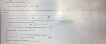 Consider the following equilibrium:
2NH, (e) N₂(g) + 3H₂(e)
AG-34, kd
Now suppose a reaction vessel is filled with 8.92 atm of ammonia (NH,) and 5.98 atm of nitrogen (N.) at 777, C. Answer the following questions about this
system:
Under these conditions, will the pressure of NH, tend to rise or fall?
Is it possible to reverse this tendency by adding H₂>
In other words, if you said the pressure of NH, will tend to rise, can that
be changed to a tendency to fall by adding H₂ Similarly, if you said the
pressure of NH, will tend to fall, can that be changed to a tendency to
nie by adding H₂
If you said the tendency can be reversed in the second question, calculate
the minimum pressure of H, needed to reverse it.
Round your answer to 2 significant digits.
Ⓒ
fall
O yes
80