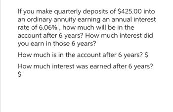 If you make quarterly deposits of $425.00 into
an ordinary annuity earning an annual interest
rate of 6.06%, how much will be in the
account after 6 years? How much interest did
you earn in those 6 years?
How much is in the account after 6 years? $
How much interest was earned after 6 years?
$