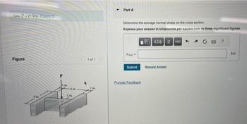 Take P-21 kip. (Figure 1)
Figure
1 in.
4 in
1 in.
1 of 1
1 in.
Y
Part A
Determine the average normal stress on the cross section.
Express your answer in kilopounds per square inch to three significant figures.
VG] ΑΣΦ | 11 | voc
dav
Submit
Provide Feedback
Request Answer
OND
ksi