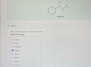 Part A
What functional groups are present in ephedrine?
Check all that apply.
ketone
ether
aldehyde
alcohol
arene
amine
amide.
carboxyl
OH
Ephedrine