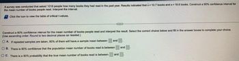 A survey was conducted that asked 1018 people how many books they had read in the past year. Results indicated that x= 10.7 books and s=18.6 books. Construct a 90% confidence interval for
the mean number of books people read. Interpret the interval.
Click the icon to view the table of critical t-values.
Construct a 90% confidence interval for the mean number of books people read and interpret the result. Select the correct choice below and fill in the answer boxes to complete your choice.
(Use ascending order Round to two decimal places as needed.)
OAI repeated samples are taken, 90% of them will have a sample mean between
OB. There is 90% confidence that the population mean number of books read is between
OC. There is a 90% probability that the true mean number of books read is between
and
and
and