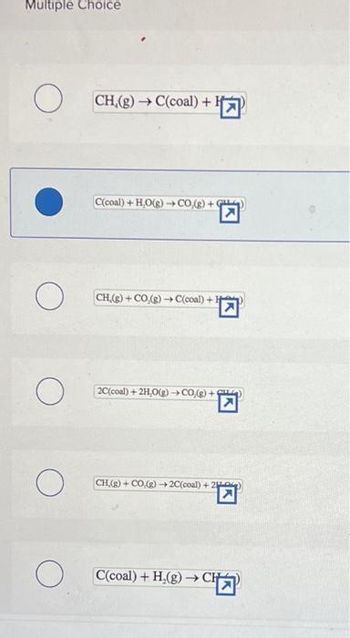 Multiple Choice
O
о
O
O
O
CH,(g) → C(coal) +¹
C(coal) +H,O(g) →→CO,(g) + G
CH,(g) + CO.(g) →→C(coal) +
2C(coal) + 2H,O(g) →CO(g) +
CH,(g) + CO(g) →2C(coal) +20)
C(coal) + H₂(g) →→ CH