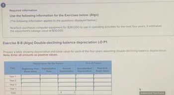 Required information
Use the following information for the Exercises below. (Algo)
[The following information applies to the questions displayed below]
NewTech purchases computer equipment for $261,000 to use in operating activities for the next four years at estimates
the equipment's salvage value at $30,000.
Exercise 8-8 (Algo) Double-declining-balance depreciation LO P1
Prepare a table showing depreciation and book value for each of the four years assuming double-declining balance depreciation,
Note: Enter all amounts as positive values.
Year
Year 1
Year 2
Year 3
Year 4
Total
Depreciation for the Period
Beginning-Year Depreciation -
Book Value
Rate
Annual
thepreciation
3
End of Period
Accumulated
Depreciation
Year-End
Book Valus