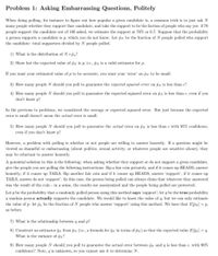 Problem 1: Asking Embarrassing Questions, Politely
When doing polling, for instace to figure out how popular a given candidate is, a common trick is to just ask N
many people whether they support that candidate, and take the support to be the faction of people who say yes: if 70
people support the candidate out of 100 asked, we estimate the support at 70% or 0.7. Suppose that the probability
a person supports a candidate is p, which you do not know. Let PN be the fraction of N people polled who support
the candidate: total supporters divided by N people polled.
1) What is the distribution of N * Pn?
2) Show hat the expected value of pN is p, i.e., pN is a valid estimator for p.
If you want your estimated value of p to be accurate, you want your 'error' on pN to be small.
3) How many people N should you poll to guarantee the erpected squared error on pN is less than e?
4) How many people N should you poll to guarantee the expected squared error on py is less than e, even if you
don't know p?
In the previous to problems, we considered the average or expected squared error. But just because the expected
error is small doesn't mean the actual error is small.
5) How many people N should you poll to guarantee the actual error on PN is less than e with 95% confidence,
even if you don't know p?
However, a problem with polling is whether or not people are willing to answer honestly. If a question might be
viewed as shameful or embarrassing (about politics, sexual activity, or whatever people are sensitive about), they
may be reluctant to answer honestly.
A potential solution to this is the following: when asking whether they support or do not support a given candidate,
give the people you are polling the following instructions: flip a fair coin privately, and if it comes up HEADS, answer
honestly; if it comes up TAILS, flip another fair coin and if it comes up HEADS, answer 'support', if it comes up
TAILS, answer do not 'support'. In this case, the person being polled can always claim that whatever they answered
was the result of the coin in a sense, the results are anonymized and the people being polled are protected.
Let p be the probability that a randomly polled person using this method says 'support'; let q be the true probability
a random person actually supports the candidate. We would like to know the value of q, but we can only estimate
the value of p: let pn be the fraction of N people who answer 'support' using this method. We have that ElPN] = p,
as before.
7) What is the relationship between q and p?
8) Construct an estimator qy from PN (i.e., a formula for ĝn in terms of pN) so that the expected value ElâN] = q.
What is the variance of ĝn?
9) How many people N should you poll to guarantee the actual error between qn and q is less than e, with 90%
confidence? Note, q is unknown, so you cannot use it to determine N.
