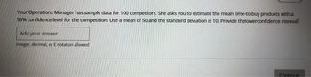 Your Operations Manager has sample data for 100 competitors. She asks you to estimate the mean time-to-buy products with a
95% confidence level for the competition. Use a mean of 50 and the standard deviation is 10. Provide thelowerconfidence interval?
Add your answer
Integer, decimal, or E notation allowed
Continue