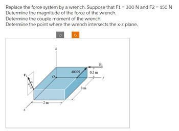 Replace the force system by a wrench. Suppose that F1 = 300 N and F2 = 150 N
Determine the magnitude of the force of the wrench.
Determine the couple moment of the wrench.
Determine the point where the wrench intersects the x-z plane.
-2m
z
C
C
400 N
3m
0.5 m